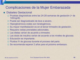Complicaciones de la Mujer Embarazada
   Diabetes Gestacional
        Pruebas diagnósticas entre las 24-28 semanas de gestación (> de
         140mg/dl).
        Puede ser diagnosticado de leve a severo.
        Hiperglicémicos orales son teratogénicos.
        Su mayor manifestación es en el tercer trimestre de gestación.
        Requiere visitas prenatales adicionales.
        Las dietas varían de acuerdo a trimestre.
        Las dosis de insulina varían de acuerdo a los niveles de glucosa.
        Educación es importante.
        Fluidos IV de glucosa durante el proceso del parto.
        Se recomienda esperar 2 aňos para el próximo embarazo.




08 de octubre de 2012        Prof. Elizabeth Roman RN, MSN              19
 