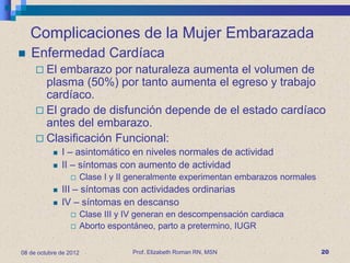Complicaciones de la Mujer Embarazada
   Enfermedad Cardíaca
      El embarazo por naturaleza aumenta el volumen de
       plasma (50%) por tanto aumenta el egreso y trabajo
       cardíaco.
      El grado de disfunción depende de el estado cardíaco
       antes del embarazo.
      Clasificación Funcional:
              I – asintomático en niveles normales de actividad
              II – síntomas con aumento de actividad
                       Clase I y II generalmente experimentan embarazos normales
              III – síntomas con actividades ordinarias
              IV – síntomas en descanso
                       Clase III y IV generan en descompensación cardiaca
                       Aborto espontáneo, parto a pretermino, IUGR

08 de octubre de 2012                Prof. Elizabeth Roman RN, MSN                  20
 