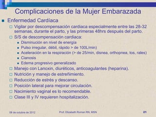 Complicaciones de la Mujer Embarazada
   Enfermedad Cardíaca
       Vigilar por descompensación cardiaca especialmente entre las 28-32
        semanas, durante el parto, y las primeras 48hrs después del parto.
       S/S de descompensación cardiaca:
             Disminución en nivel de energía
             Pulso irregular, débil, rápido > de 100L/min)
             Aceleración en la respiración (> de 25/min, disnea, orthopnea, tos, rales)
             Cianosis
             Edema progresivo generalizado
       Manejo con Lanoxin, diuréticos, anticoagulantes (heparina).
       Nutrición y manejo de estreñimiento.
       Reducción de estrés y descanso.
       Posición lateral para mejorar circulación.
       Nacimiento vaginal es lo recomendable.
       Clase III y IV requieren hospitalización.


    08 de octubre de 2012           Prof. Elizabeth Roman RN, MSN                    21
 