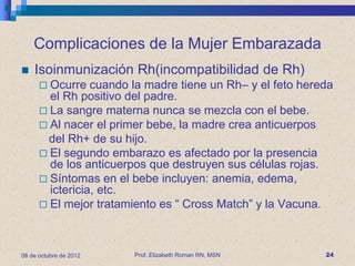 Complicaciones de la Mujer Embarazada
   Isoinmunización Rh(incompatibilidad de Rh)
       Ocurre   cuando la madre tiene un Rh– y el feto hereda
        el Rh positivo del padre.
       La sangre materna nunca se mezcla con el bebe.
       Al nacer el primer bebe, la madre crea anticuerpos
        del Rh+ de su hijo.
       El segundo embarazo es afectado por la presencia
        de los anticuerpos que destruyen sus células rojas.
       Síntomas en el bebe incluyen: anemia, edema,
        ictericia, etc.
       El mejor tratamiento es “ Cross Match” y la Vacuna.




08 de octubre de 2012   Prof. Elizabeth Roman RN, MSN       24
 