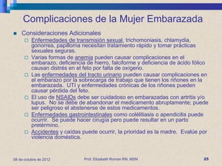 Complicaciones de la Mujer Embarazada
   Consideraciones Adicionales
         Enfermedades de transmisión sexual, trichomoniasis, chlamydia,
          gonorrea, papilloma necesitan tratamiento rápido y tomar prácticas
          sexuales seguras.
         Varias formas de anemia pueden causar complicaciones en el
          embarazo, deficiencia de hierro, falciforme y deficiencia de ácido fólico
          causan distrés en el feto por falta de oxígeno.
         Las enfermedades del tracto urinario pueden causar complicaciones en
          el embarazo por la sobrecarga de trabajo que tienen los riñones en la
          embarazada. UTI y enfermedades crónicas de los riñones pueden
          causar pérdida del feto.
         El uso de NSAIDs debe ser cuidadoso en embarazadas con artritis y/o
          lupus. No se debe de abandonar el medicamento abruptamente; puede
          ser peligroso el abstenerse de estos medicamentos.
         Enfermedades gastrointestinales como colélitiasis o apendicitis puede
          ocurrir. Se puede hacer cirugía pero puede resultar en un parto
          pretérmino.
         Accidentes y caídas puede ocurrir, la prioridad es la madre. Evalúe por
          violencia doméstica.


08 de octubre de 2012          Prof. Elizabeth Roman RN, MSN                     25
 