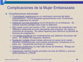 Complicaciones de la Mujer Embarazada
    Consideraciones adicionales
          Trophoblastic gestacional es un crecimiento anormal del tejido
           trophoblastico. Ocurre sangrado generalmente a las 16 semanas.
           Puede degenerar en cáncer.
          Dilatación cervical prematura ocurre temprano en el embarazo. Se
           colocas suturas (ceclaje) para evitar la dilatación.
          DIC puede ocurrir por trauma o PIH. Los factores de coagulación son
           utilizados totalmente al punto inexistente para empezar con signos y
           síntomas de sangrado. Se utiliza heparina para disminuir la pérdida de
           factores de coagulación.
          Las drogas tocolíticas son medicamentos que detienen el proceso del
           parto. Ej. Sulfato de magnesio, Brethine.
          Gestación múltiple añade trabajo adicional al cuerpo de la madre.
           Generan complicaciones como partos prematuros, inmadurez en el
           bebe, etc. Usualmente terminan en cesárea.
          Embarazo postérmino va mas halla de las 42 semanas. Riesgo por
           deterioro placentario.
          Hydramnios significa líquido amniótico de mas de 2000cc’s, provoca
           parto prematuro y PROM


08 de octubre de 2012          Prof. Elizabeth Roman RN, MSN                   26
 