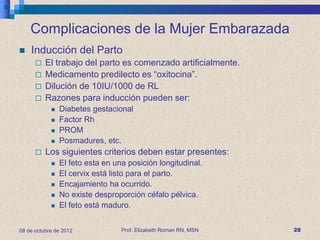 Complicaciones de la Mujer Embarazada
   Inducción del Parto
         El trabajo del parto es comenzado artificialmente.
         Medicamento predilecto es “oxitocina”.
         Dilución de 10IU/1000 de RL
         Razones para inducción pueden ser:
               Diabetes gestacional
               Factor Rh
               PROM
               Posmadures, etc.
         Los siguientes criterios deben estar presentes:
               El feto esta en una posición longitudinal.
               El cervix está listo para el parto.
               Encajamiento ha ocurrido.
               No existe desproporción céfalo pélvica.
               El feto está maduro.


08 de octubre de 2012             Prof. Elizabeth Roman RN, MSN   28
 