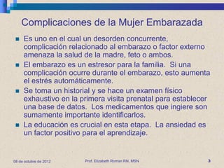 Complicaciones de la Mujer Embarazada
    Es uno en el cual un desorden concurrente,
     complicación relacionado al embarazo o factor externo
     amenaza la salud de la madre, feto o ambos.
    El embarazo es un estresor para la familia. Si una
     complicación ocurre durante el embarazo, esto aumenta
     el estrés automáticamente.
    Se toma un historial y se hace un examen físico
     exhaustivo en la primera visita prenatal para establecer
     una base de datos. Los medicamentos que ingiere son
     sumamente importante identificarlos.
    La educación es crucial en esta etapa. La ansiedad es
     un factor positivo para el aprendizaje.


08 de octubre de 2012   Prof. Elizabeth Roman RN, MSN       3
 