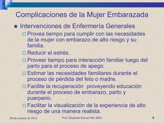 Complicaciones de la Mujer Embarazada
      Intervenciones de Enfermería Generales
          Provea   tiempo para cumplir con las necesidades
           de la mujer con embarazo de alto riesgo y su
           familia.
          Reducir el estrés.
          Proveer tiempo para interacción familiar luego del
           parto para el proceso de apego.
          Estimar las necesidades familiares durante el
           proceso de pérdida del feto o madre.
          Facilite la recuperación proveyendo educación
           durante el proceso de embarazo, parto y
           puerperio.
          Facilitar la visualización de la experiencia de alto
           riesgo de una manera realista.
08 de octubre de 2012     Prof. Elizabeth Roman RN, MSN           5
 