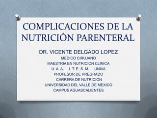 COMPLICACIONES DE LA
NUTRICIÓN PARENTERAL
   DR. VICENTE DELGADO LOPEZ
             MEDICO CIRUJANO
     MAESTRIA EN NUTRICION CLINICA
       U. A. A. I. T. E. S. M. UNIVA
        PROFESOR DE PREGRADO
          CARRERA DE NUTRICION
    UNIVERSIDAD DEL VALLE DE MEXICO
        CAMPUS AGUASCALIENTES
 