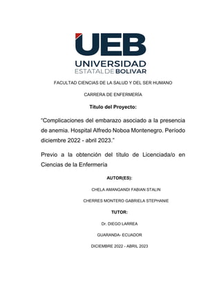 FACULTAD CIENCIAS DE LA SALUD Y DEL SER HUMANO
CARRERA DE ENFERMERÍA
Título del Proyecto:
“Complicaciones del embarazo asociado a la presencia
de anemia. Hospital Alfredo Noboa Montenegro. Período
diciembre 2022 - abril 2023.”
Previo a la obtención del título de Licenciada/o en
Ciencias de la Enfermería
AUTOR(ES):
CHELA AMANGANDI FABIAN STALIN
CHERRES MONTERO GABRIELA STEPHANIE
TUTOR:
Dr. DIEGO LARREA
GUARANDA- ECUADOR
DICIEMBRE 2022 - ABRIL 2023
 