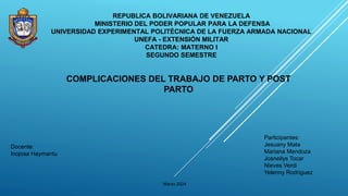 REPUBLICA BOLIVARIANA DE VENEZUELA
MINISTERIO DEL PODER POPULAR PARA LA DEFENSA
UNIVERSIDAD EXPERIMENTAL POLITÉCNICA DE LA FUERZA ARMADA NACIONAL
UNEFA - EXTENSIÓN MILITAR
CATEDRA: MATERNO I
SEGUNDO SEMESTRE
COMPLICACIONES DEL TRABAJO DE PARTO Y POST
PARTO
Docente:
Inojosa Haymantu
Participantes:
Jesuany Mata
Mariana Mendoza
Josneilys Tocar
Nieves Verdi
Yelenny Rodriguez
Marzo 2024
 