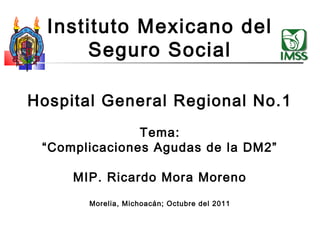 Instituto Mexicano del
       Seguro Social

Hospital General Regional No.1
               Tema:
 “Complicaciones Agudas de la DM2”

     MIP. Ricardo Mora Moreno
       Morelia, Michoacán; Octubre del 2011
 