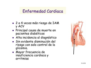 14 of 39 
Enfermedad Cardiaca 
2 a 4 veces más riesgo de IAM y ACV 
Principal causa de muerte en pacientes diabéticos 
Alta incidencia al diagnóstico 
Sin evidente disminución del riesgo con solo control de la glicemia. 
Mayor frecuencia de insuficiencia cardiaca y arritmias  