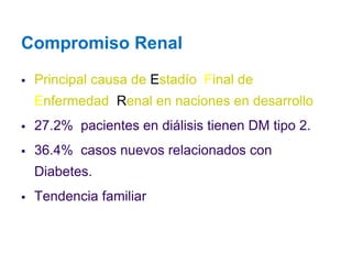 Compromiso Renal 
Principal causa de Estadío Final de Enfermedad Renal en naciones en desarrollo 
27.2% pacientes en diálisis tienen DM tipo 2. 
36.4% casos nuevos relacionados con Diabetes. 
Tendencia familiar  