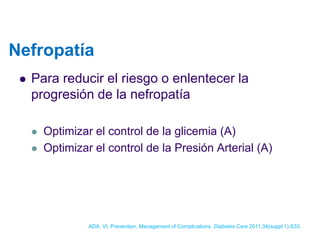 Nefropatía 
Para reducir el riesgo o enlentecer la progresión de la nefropatía 
Optimizar el control de la glicemia (A) 
Optimizar el control de la Presión Arterial (A) 
ADA. VI. Prevention, Management of Complications. Diabetes Care 2011;34(suppl 1):S33.  