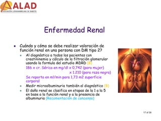 17 of 39 
Enfermedad Renal 
Cuándoy cómose deberealizarvaloraciónde funciónrenal en unapersona con DM tipo2? 
Al diagnósticoa todoslos pacientescon creatininemiay cálculode la filtraciónglomerular usandola formula del estudioMDRD (B) 
186 x cr. Séricaen mg/dl x 0,742 (para mujer) 
x 1.210 (para razanegra) 
Se reportaen ml/min para 1,73 m2 superficiecorporal 
Medirmicroalbuminuriatambiénal diagnóstico(B) 
El dañorenal se clasificaen etapasde la 1 a la 5 en base a la funciónrenal y a la presenciade albuminuria (Recomentaciónde concenso)  