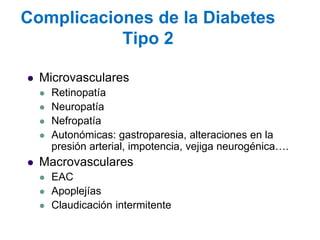 Complicaciones de la Diabetes Tipo 2 
Microvasculares 
Retinopatía 
Neuropatía 
Nefropatía 
Autonómicas: gastroparesia, alteraciones en la presión arterial, impotencia, vejiga neurogénica…. 
Macrovasculares 
EAC 
Apoplejías 
Claudicación intermitente  