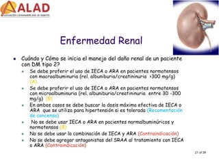 21 of 39 
Enfermedad Renal 
Cuándo y Cómo se inicia el manejo del daño renal de un paciente con DM tipo 2? 
Se debe proferir el uso de IECA o ARA en pacientes normotensos con macroalbuminuria (rel. albuniburia/creatininuria >300 mg/g) (A) 
Se debe proferir el uso de IECA o ARA en pacientes normotensos con microalbuminuria (rel. albuniburia/creatininuria entre 30 -300 mg/g) (B) 
En ambos casos se debe buscar la dosis máxima efectiva de IECA o ARA que se utiliza para hipertensión si es tolerada (Recomentación de concenso) 
No se debe usar IECA o ARA en pacientes normalbuminúricos y normotensos (B) 
No se debe usar la combinación de IECA y ARA (Contraindicación) 
No se debe agregar antagonistas del SRAA al tratamiento con IECA o ARA (Contraindicación)  