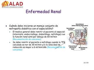 22 of 39 
Enfermedad Renal 
Cuándo debe iniciarse un manejo conjunto de nefropatía diabética con el especialista? 
El medico general debe remitir al paciente al especialista (internista, endocrinólogo, diabetólogo, nefrólogo) cuando la función renal esté por debajo de 60 ml/min (Recomentación de concenso) 
Se debe remitir al paciente a nefrólogo cuando la TFG calculada es nor de 30 ml/min y/o la velocidad de reducción es mayor a 6 ml/min/año (Recomentación de concenso)  