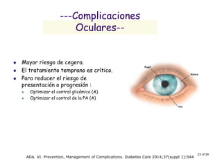 23 of 39 
---Complicaciones Oculares-- 
Mayor riesgo de cegera. 
El tratamiento temprano es crítico. 
Para reducer el riesgo de presentación o progresión : 
Optimizar el control glicémico (A) 
Optimizar el control de la PA (A) 
ADA. VI. Prevention, Management of Complications. Diabetes Care 2014;37(suppl 1):S44  