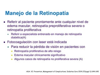 Manejo de la Retinopatía 
Referir al paciente prontamente ante cualquier nivel de edema macular, retinopatía preproliferativa severa o retinopatía proliferativa 
Referir a especialista entrenado en manejo de retinopatía diabética(A) 
Fotocoagulación con laser está indicada 
Para reducir la pérdida de visión en pacientes con 
Retinopatía proliferativa de alto reisgo 
Edema macular clínicamente significativo 
Algunos casos de retinopatía no proliferativa severa (A) 
ADA. VI. Prevention, Management of Complications. Diabetes Care 2014;37(suppl 1):S44–S45  