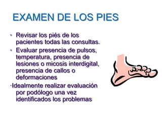EXAMEN DE LOS PIES 
•Revisar los piés de los pacientes todas las consultas. 
•Evaluar presencia de pulsos, temperatura, presencia de lesiones o micosis interdigital, presencia de callos o deformaciones 
·Idealmente realizar evaluación por podólogo una vez identificados los problemas  