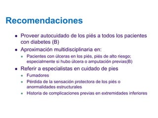 Recomendaciones 
Proveer autocuidado de los piés a todos los pacientes con diabetes (B) 
Aproximación multidisciplinaria en: 
Pacientes con úlceras en los piés, piés de alto riesgo; especialmente si hubo úlcera o amputación previas(B) 
Referir a especialistas en cuidado de pies 
Fumadores 
Pérdida de la sensación protectora de los piés o anormalidades estructurales 
Historia de complicaciones previas en extremidades inferiores  