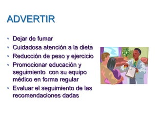 ADVERTIR 
•Dejar de fumar 
•Cuidadosa atención a la dieta 
•Reducción de peso y ejercicio 
•Promocionar educación y seguimiento con su equipo médico en forma regular 
•Evaluar el seguimiento de las recomendaciones dadas  