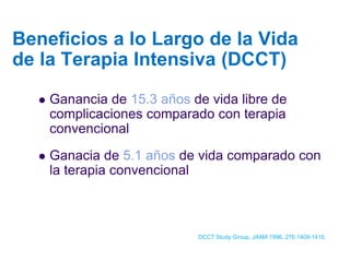 Ganancia de 15.3 añosde vida libre de complicaciones comparado con terapia convencional 
Ganacia de 5.1 añosde vida comparado con la terapia convencional 
Beneficios a lo Largo de la Vida de la Terapia Intensiva (DCCT) 
DCCT Study Group, JAMA 1996,276:1409-1415.  