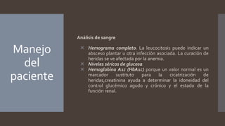 Manejo
del
paciente
Análisis de sangre
 Hemograma completo. La leucocitosis puede indicar un
absceso plantar u otra infección asociada. La curación de
heridas se ve afectada por la anemia.
 Niveles séricos de glucosa
 Hemoglobina A1c (HbA1c) porque un valor normal es un
marcador sustituto para la cicatrización de
heridas,creatinina ayuda a determinar la idoneidad del
control glucémico agudo y crónico y el estado de la
función renal.
 