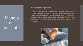 Manejo
del
paciente
1.Evaluación del paciente
Cuando un paciente se presenta con pie diabético, el
primer paso es evaluar la herida En la mayoría de los
casos, se observa una herida abierta, y se obtiene una
muestra para cultivo microbiano mediante un hisopo de
superficie. La muestra se envía a la microbiología del
hospital.
 