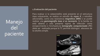 Manejo
del
paciente
1.Evaluación del paciente
Para evaluar si la osteomielitis está presente en el estructura
ósea subyacente, se realiza un estudio de rayos X, y estudios
adicionales, como una resonancia magnética (MRI) o se puede
realizar una gammagrafía ósea si es necesario. Si la herida no
está abierta y solo presenta signos de infección como
enrojecimiento e hinchazón,la tomografía computarizada (TC)
debe ser realizada porque la TC permite distinguir abscesos de
la celulitis simple.
 
