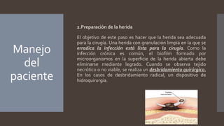 Manejo
del
paciente
2.Preparación de la herida
El objetivo de este paso es hacer que la herida sea adecuada
para la cirugía. Una herida con granulación limpia en la que se
erradica la infección está lista para la cirugía. Como la
infección crónica es común, el biofilm formado por
microorganismos en la superficie de la herida abierta debe
eliminarse mediante legrado. Cuando se observa tejido
necrótico o no viable, se realiza un desbridamiento quirúrgico.
En los casos de desbridamiento radical, un dispositivo de
hidroquirurgia.
 