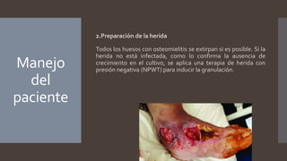 Manejo
del
paciente
2.Preparación de la herida
Todos los huesos con osteomielitis se extirpan si es posible. Si la
herida no está infectada, como lo confirma la ausencia de
crecimiento en el cultivo, se aplica una terapia de herida con
presión negativa (NPWT) para inducir la granulación.
 