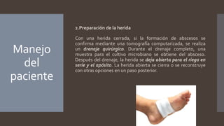 Manejo
del
paciente
2.Preparación de la herida
Con una herida cerrada, si la formación de abscesos se
confirma mediante una tomografía computarizada, se realiza
un drenaje quirúrgico. Durante el drenaje completo, una
muestra para el cultivo microbiano se obtiene del absceso.
Después del drenaje, la herida se deja abierta para el riego en
serie y el apósito. La herida abierta se cierra o se reconstruye
con otras opciones en un paso posterior.
 