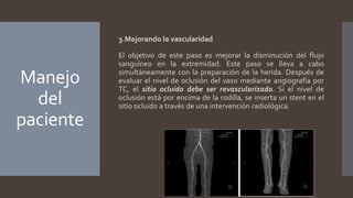 Manejo
del
paciente
3.Mejorando la vascularidad
El objetivo de este paso es mejorar la disminución del flujo
sanguíneo en la extremidad. Este paso se lleva a cabo
simultáneamente con la preparación de la herida. Después de
evaluar el nivel de oclusión del vaso mediante angiografía por
TC, el sitio ocluido debe ser revascularizado. Si el nivel de
oclusión está por encima de la rodilla, se inserta un stent en el
sitio ocluido a través de una intervención radiológica.
 