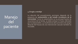 Manejo
del
paciente
4.Cirugía y vendaje
La elección del procedimiento quirúrgico depende de la
presencia de osteomielitis y del estado circulatorio de la
extremidad. Como la osteomielitis es la principal fuente de
recurrencia de la herida, se debe extirpar el hueso afectado
por la osteomielitis. La insuficiencia del suministro de sangre
después del fracaso de una intervención vascular también es
incurable.
 