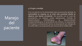 Manejo
del
paciente
4.Cirugía y vendaje
Si la circulación en la extremidad está severamente dañada, la
extremidad se amputa en el nivel más proximal donde se
observa una buena circulación. De acuerdo con el nivel de
amputación, se realizan varias operaciones, incluida la
desarticulación interfalángica, la desarticulación
metatarsofalángica, la amputación de Lisfranc, la amputación
de Chopart, la amputación Syme, la amputación por debajo de
la rodilla (BK) y la amputación por encima de la rodilla (AK).
 