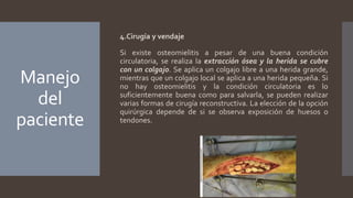 Manejo
del
paciente
4.Cirugía y vendaje
Si existe osteomielitis a pesar de una buena condición
circulatoria, se realiza la extracción ósea y la herida se cubre
con un colgajo. Se aplica un colgajo libre a una herida grande,
mientras que un colgajo local se aplica a una herida pequeña. Si
no hay osteomielitis y la condición circulatoria es lo
suficientemente buena como para salvarla, se pueden realizar
varias formas de cirugía reconstructiva. La elección de la opción
quirúrgica depende de si se observa exposición de huesos o
tendones.
 