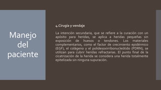 Manejo
del
paciente
4.Cirugía y vendaje
La intención secundaria, que se refiere a la curación con un
apósito para heridas, se aplica a heridas pequeñas sin
exposición de huesos o tendones. Los materiales
complementarios, como el factor de crecimiento epidérmico
(EGF), el colágeno y el polidesoxirribonucleótido (PDRN), se
utilizan para cubrir heridas refractarias. El punto final de la
cicatrización de la herida se considera una herida totalmente
epitelizada sin ninguna supuración.
 