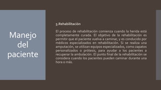 Manejo
del
paciente
5.Rehabilitación
El proceso de rehabilitación comienza cuando la herida está
completamente curada. El objetivo de la rehabilitación es
permitir que el paciente vuelva a caminar, y es conducido por
médicos especializados en rehabilitación. Si se realiza una
amputación, se utilizan equipos especializados, como zapatos
personalizados o prótesis, para ayudar a los pacientes a
recuperar la ambulación. El punto final de la rehabilitación se
considera cuando los pacientes pueden caminar durante una
hora o más.
 