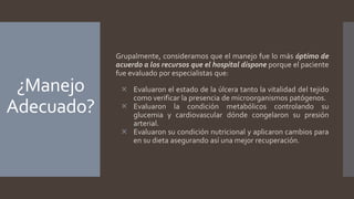 ¿Manejo
Adecuado?
Grupalmente, consideramos que el manejo fue lo más óptimo de
acuerdo a los recursos que el hospital dispone porque el paciente
fue evaluado por especialistas que:
 Evaluaron el estado de la úlcera tanto la vitalidad del tejido
como verificar la presencia de microorganismos patógenos.
 Evaluaron la condición metabólicos controlando su
glucemia y cardiovascular dónde congelaron su presión
arterial.
 Evaluaron su condición nutricional y aplicaron cambios para
en su dieta asegurando así una mejor recuperación.
 