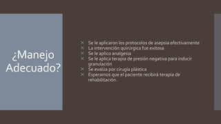 ¿Manejo
Adecuado?
 Se le aplicaron los protocolos de asepsia efectivamente
 La intervención quirúrgica fue exitosa
 Se le aplico analgesia
 Se le aplica terapia de presión negativa para inducir
granulación
 Se evalúa por cirugía plástica
 Esperamos que el paciente recibirá terapia de
rehabilitación.
 