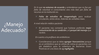 ¿Manejo
Adecuado?
En lo que no estamos de acuerdo y entendemos que no fue por
falta de voluntad ni conocimiento sino más bien por falta de
recursos en la institución es:
 Falta de estudios de imagenología para evaluar
circulación, entre otros. Además de centelleo óseo.
A nivel relación médico-paciente:
 El paciente nos comentó que hubiese preferido mejor
comunicación de su condición y el porqué del manejo que
recibió.
En cuanto a la profilaxis de antibióticos:
 Consideramos que se debe agregar Vancomicina porque
es un antibiótico que se utiliza de rutina en pacientes con
pie diabético para la cobertura de Bacterias Gram
Positivas en una dosis de 15 mg/Kg/día.
 