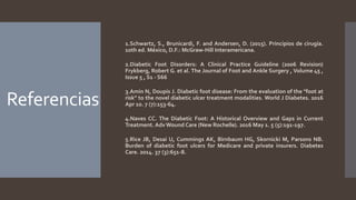 Referencias
1.Schwartz, S., Brunicardi, F. and Andersen, D. (2015). Principios de cirugía.
10th ed. México, D.F.: McGraw-Hill Interamericana.
2.Diabetic Foot Disorders: A Clinical Practice Guideline (2006 Revision)
Frykberg, Robert G. et al. The Journal of Foot and Ankle Surgery , Volume 45 ,
Issue 5 , S1 - S66
3.Amin N, Doupis J. Diabetic foot disease: From the evaluation of the "foot at
risk" to the novel diabetic ulcer treatment modalities. World J Diabetes. 2016
Apr 10. 7 (7):153-64.
4.Naves CC. The Diabetic Foot: A Historical Overview and Gaps in Current
Treatment. Adv Wound Care (New Rochelle). 2016 May 1. 5 (5):191-197.
5.Rice JB, Desai U, Cummings AK, Birnbaum HG, Skornicki M, Parsons NB.
Burden of diabetic foot ulcers for Medicare and private insurers. Diabetes
Care. 2014. 37 (3):651-8.
 