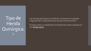 Tipo de
Herida
Quirúrgica.
1
Las heridas quirúrgicas se clasifican con base en la supuesta
magnitud de la carga bacteriana durante la intervención.1
En base a esto, la clasificación de herida de nuestro paciente es
una herida sucia.
 