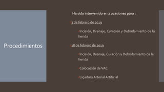 Procedimientos
Ha sido intervenido en 2 ocasiones para :
▪3 de febrero de 2019
▪Incisión, Drenaje, Curación y Debridamiento de la
herida
▪18 de febrero de 2019
▪Incisión, Drenaje, Curación y Debridamiento de la
herida
▪Colocación deVAC
▪Ligadura Arterial Artificial
 