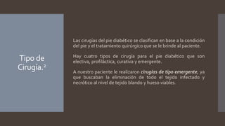 Tipo de
Cirugía.2
Las cirugías del pie diabético se clasifican en base a la condición
del pie y el tratamiento quirúrgico que se le brinde al paciente.
Hay cuatro tipos de cirugía para el pie diabético que son
electiva, profiláctica, curativa y emergente.
A nuestro paciente le realizaron cirugías de tipo emergente, ya
que buscaban la eliminación de todo el tejido infectado y
necrótico al nivel de tejido blando y hueso viables.
 