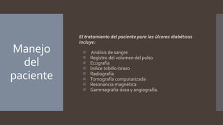Manejo
del
paciente
El tratamiento del paciente para las úlceras diabéticas
incluye:
 Análisis de sangre
 Registro del volumen del pulso
 Ecografía
 Índice tobillo-brazo
 Radiografía
 Tomografía computarizada
 Resonancia magnética
 Gammagrafía ósea y angiografía.
 