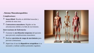 . Sistema Musculoesquelético
Complicaciones:
 Inmovilidad: Resulta en debilidad muscular y
pérdida de masa ósea.
 Contracturas musculares: Rigidez en las
articulaciones debido a la falta de movimiento.
Intervenciones de Enfermería:
 Fomentar la movilización temprana del paciente
para prevenir complicaciones musculares.
 Realizar ejercicios de rango de movimiento para
prevenir contracturas.
 Supervisar el uso de dispositivos ortopédicos si es
necesario y realizar cambios posturales regulares.
 