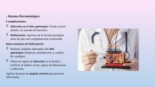 . Sistema Dermatológico
Complicaciones:
 Infección en el sitio quirúrgico: Puede ocurrir
debido a la entrada de bacterias.
 Dehiscencia: Apertura de la herida quirúrgica
antes de que esté completamente cicatrizada.
Intervenciones de Enfermería:
 Realizar cuidados adecuados del sitio
quirúrgico (limpieza, desinfección, y cambio
de vendajes).
 Observar signos de infección en la herida y
notificar al médico si hay signos de dehiscencia
o infección.
Aplicar técnicas de asepsia estricta para prevenir
infecciones
 