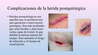 Complicaciones de la herida postquirúrgica
• Heridas postquirúrgicas son
aquellas que se producen tras
una operación o intervención
quirúrgica. Son más profundas
que otras heridas y atraviesan
varias capas de la piel, lo que
debilita la barrera natural del
cuerpo. Esto aumenta el riesgo
de infección y el tiempo de
cicatrización.
 