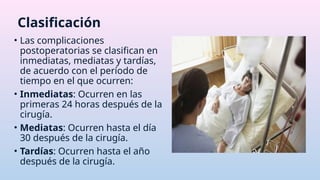 • Las complicaciones
postoperatorias se clasifican en
inmediatas, mediatas y tardías,
de acuerdo con el período de
tiempo en el que ocurren:
• Inmediatas: Ocurren en las
primeras 24 horas después de la
cirugía.
• Mediatas: Ocurren hasta el día
30 después de la cirugía.
• Tardías: Ocurren hasta el año
después de la cirugía.
Clasificación
 